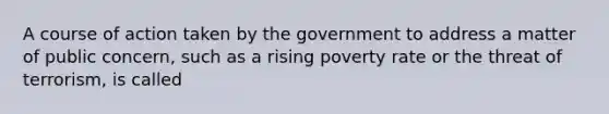 A course of action taken by the government to address a matter of public concern, such as a rising poverty rate or the threat of terrorism, is called