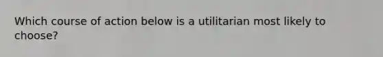 Which course of action below is a utilitarian most likely to choose?