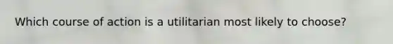 Which course of action is a utilitarian most likely to choose?