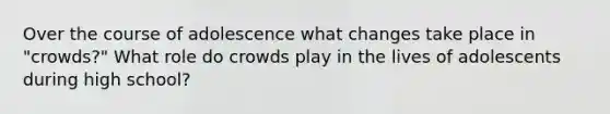 Over the course of adolescence what changes take place in "crowds?" What role do crowds play in the lives of adolescents during high school?