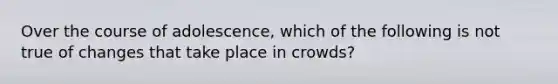 Over the course of adolescence, which of the following is not true of changes that take place in crowds?