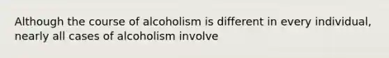 Although the course of alcoholism is different in every individual, nearly all cases of alcoholism involve