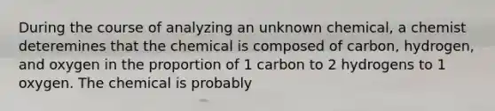 During the course of analyzing an unknown chemical, a chemist deteremines that the chemical is composed of carbon, hydrogen, and oxygen in the proportion of 1 carbon to 2 hydrogens to 1 oxygen. The chemical is probably