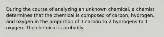 During the course of analyzing an unknown chemical, a chemist determines that the chemical is composed of carbon, hydrogen, and oxygen in the proportion of 1 carbon to 2 hydrogens to 1 oxygen. The chemical is probably