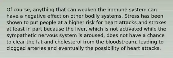 Of course, anything that can weaken the immune system can have a negative effect on other bodily systems. Stress has been shown to put people at a higher risk for heart attacks and strokes at least in part because the liver, which is not activated while the sympathetic <a href='https://www.questionai.com/knowledge/kThdVqrsqy-nervous-system' class='anchor-knowledge'>nervous system</a> is aroused, does not have a chance to clear the fat and cholesterol from <a href='https://www.questionai.com/knowledge/k7oXMfj7lk-the-blood' class='anchor-knowledge'>the blood</a>stream, leading to clogged arteries and eventually the possibility of heart attacks.