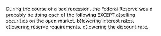 During the course of a bad recession, the Federal Reserve would probably be doing each of the following EXCEPT a)selling securities on the open market. b)lowering interest rates. c)lowering reserve requirements. d)lowering the discount rate.