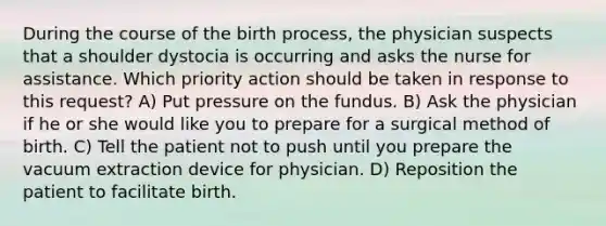 During the course of the birth process, the physician suspects that a shoulder dystocia is occurring and asks the nurse for assistance. Which priority action should be taken in response to this request? A) Put pressure on the fundus. B) Ask the physician if he or she would like you to prepare for a surgical method of birth. C) Tell the patient not to push until you prepare the vacuum extraction device for physician. D) Reposition the patient to facilitate birth.