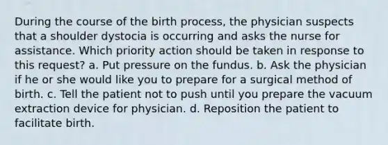 During the course of the birth process, the physician suspects that a shoulder dystocia is occurring and asks the nurse for assistance. Which priority action should be taken in response to this request? a. Put pressure on the fundus. b. Ask the physician if he or she would like you to prepare for a surgical method of birth. c. Tell the patient not to push until you prepare the vacuum extraction device for physician. d. Reposition the patient to facilitate birth.