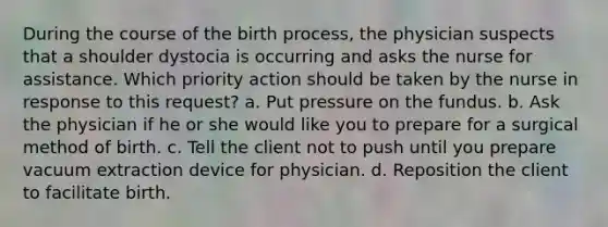 During the course of the birth process, the physician suspects that a shoulder dystocia is occurring and asks the nurse for assistance. Which priority action should be taken by the nurse in response to this request? a. Put pressure on the fundus. b. Ask the physician if he or she would like you to prepare for a surgical method of birth. c. Tell the client not to push until you prepare vacuum extraction device for physician. d. Reposition the client to facilitate birth.