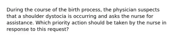 During the course of the birth process, the physician suspects that a shoulder dystocia is occurring and asks the nurse for assistance. Which priority action should be taken by the nurse in response to this request?