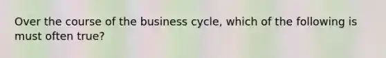 Over the course of the business cycle, which of the following is must often true?