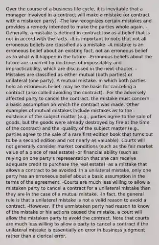 Over the course of a business life cycle, it is inevitable that a manager involved in a contract will make a mistake (or contract with a mistaken party). -The law recognizes certain mistakes and provides a remedy intended to make the parties whole again. -Generally, a mistake is defined in contract law as a belief that is not in accord with the facts. -It is important to note that not all erroneous beliefs are classified as a mistake. -A mistake is an erroneous belief about an existing fact, not an erroneous belief as to what will happen in the future. -Erroneous beliefs about the future are covered by doctrines of impossibility and impracticability, which are discussed in the next chapter. -Mistakes are classified as either mutual (both parties) or unilateral (one party). A mutual mistake. in which both parties hold an erroneous belief, may be the basis for canceling a contract (also called avoiding the contract). -For the adversely affected party to cancel the contract, the mistake must concern a basic assumption on which the contract was made. Other examples of mutual mistakes include mistakes as to the -existence of the subject matter (e.g., parties agree to the sale of goods, but the goods were already destroyed by fire at the time of the contract) and the -quality of the subject matter (e.g., parties agree to the sale of a rare first-edition book that turns out to be a second edition and not nearly as valuable). Courts will not generally consider market conditions (such as the fair market value of a piece of real estate) -or financial ability (such as relying on one party's representation that she can receive adequate credit to purchase the real estate) -as a mistake that allows a contract to be avoided. In a unilateral mistake, only one party has an erroneous belief about a basic assumption in the terms of the agreement. -Courts are much less willing to allow a mistaken party to cancel a contract for a unilateral mistake than they are in the case of a mutual mistake. -In fact, the general rule is that a unilateral mistake is not a valid reason to avoid a contract, -However, if the unmistaken party had reason to know of the mistake or his actions caused the mistake, a court will allow the mistaken party to avoid the contract. Note that courts are much less willing to allow a party to cancel a contract if the unilateral mistake is essentially an error in business judgment rather than a clerical error.