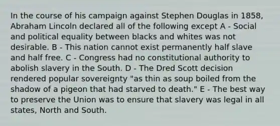 In the course of his campaign against Stephen Douglas in 1858, Abraham Lincoln declared all of the following except A - Social and political equality between blacks and whites was not desirable. B - This nation cannot exist permanently half slave and half free. C - Congress had no constitutional authority to abolish slavery in the South. D - The Dred Scott decision rendered popular sovereignty "as thin as soup boiled from the shadow of a pigeon that had starved to death." E - The best way to preserve the Union was to ensure that slavery was legal in all states, North and South.