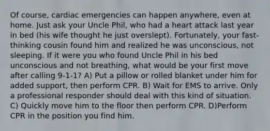 Of course, cardiac emergencies can happen anywhere, even at home. Just ask your Uncle Phil, who had a heart attack last year in bed (his wife thought he just overslept). Fortunately, your fast-thinking cousin found him and realized he was unconscious, not sleeping. If it were you who found Uncle Phil in his bed unconscious and not breathing, what would be your first move after calling 9-1-1? A) Put a pillow or rolled blanket under him for added support, then perform CPR. B) Wait for EMS to arrive. Only a professional responder should deal with this kind of situation. C) Quickly move him to the floor then perform CPR. D)Perform CPR in the position you find him.