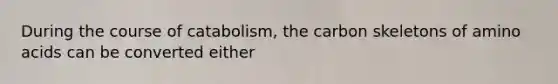 During the course of catabolism, the carbon skeletons of amino acids can be converted either