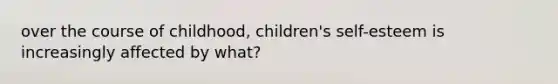 over the course of childhood, children's self-esteem is increasingly affected by what?