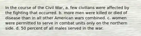 In the course of the Civil War, a. few civilians were affected by the fighting that occurred. b. more men were killed or died of disease than in all other American wars combined. c. women were permitted to serve in combat units only on the northern side. d. 50 percent of all males served in the war.