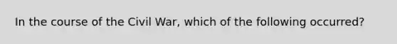 In the course of the Civil War, which of the following occurred?