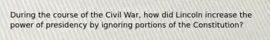 During the course of the Civil War, how did Lincoln increase the power of presidency by ignoring portions of the Constitution?