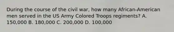 During the course of the civil war, how many African-American men served in the US Army Colored Troops regiments? A. 150,000 B. 180,000 C. 200,000 D. 100,000