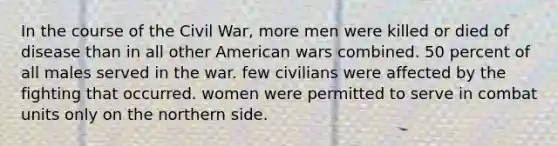 In the course of the Civil War, more men were killed or died of disease than in all other American wars combined. 50 percent of all males served in the war. few civilians were affected by the fighting that occurred. women were permitted to serve in combat units only on the northern side.