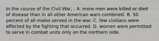 In the course of the Civil War, : A. more men were killed or died of disease than in all other American wars combined. B. 50 percent of all males served in the war. C. few civilians were affected by the fighting that occurred. D. women were permitted to serve in combat units only on the northern side.