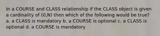 In a COURSE and CLASS relationship if the CLASS object is given a cardinality of (0,N) then which of the following would be true? a. a CLASS is mandatory b. a COURSE is optional c. a CLASS is optional d. a COURSE is mandatory