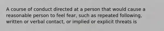 A course of conduct directed at a person that would cause a reasonable person to feel fear, such as repeated following, written or verbal contact, or implied or explicit threats is