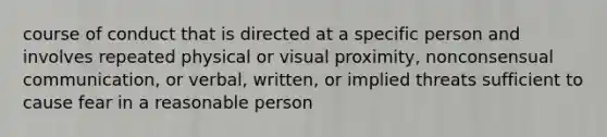 course of conduct that is directed at a specific person and involves repeated physical or visual proximity, nonconsensual communication, or verbal, written, or implied threats sufficient to cause fear in a reasonable person