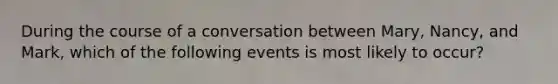 During the course of a conversation between Mary, Nancy, and Mark, which of the following events is most likely to occur?