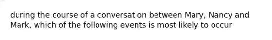 during the course of a conversation between Mary, Nancy and Mark, which of the following events is most likely to occur