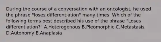 During the course of a conversation with an oncologist, he used the phrase "loses differentiation" many times. Which of the following terms best described his use of the phrase "Loses differentiation?" A.Heterogenous B.Pleomorphic C.Metastasis D.Autonomy E.Anaplasia