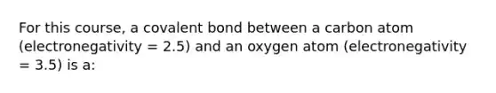 For this course, a covalent bond between a carbon atom (electronegativity = 2.5) and an oxygen atom (electronegativity = 3.5) is a: