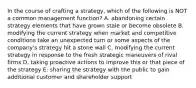 In the course of crafting a strategy, which of the following is NOT a common management function? A. abandoning certain strategy elements that have grown stale or become obsolete B. modifying the current strategy when market and competitive conditions take an unexpected turn or some aspects of the company's strategy hit a stone wall C. modifying the current strategy in response to the fresh strategic maneuvers of rival firms D. taking proactive actions to improve this or that piece of the strategy E. sharing the strategy with the public to gain additional customer and shareholder support