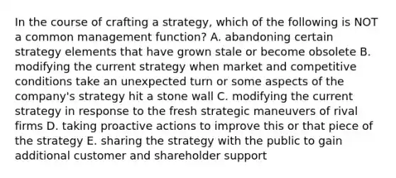 In the course of crafting a strategy, which of the following is NOT a common management function? A. abandoning certain strategy elements that have grown stale or become obsolete B. modifying the current strategy when market and competitive conditions take an unexpected turn or some aspects of the company's strategy hit a stone wall C. modifying the current strategy in response to the fresh strategic maneuvers of rival firms D. taking proactive actions to improve this or that piece of the strategy E. sharing the strategy with the public to gain additional customer and shareholder support