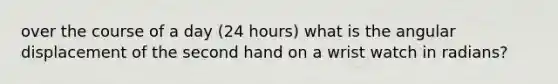 over the course of a day (24 hours) what is the angular displacement of the second hand on a wrist watch in radians?