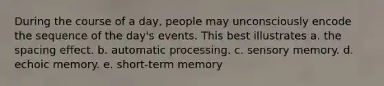 During the course of a day, people may unconsciously encode the sequence of the day's events. This best illustrates a. the spacing effect. b. automatic processing. c. sensory memory. d. echoic memory. e. short-term memory