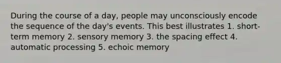 During the course of a day, people may unconsciously encode the sequence of the day's events. This best illustrates 1. short-term memory 2. sensory memory 3. the spacing effect 4. automatic processing 5. echoic memory