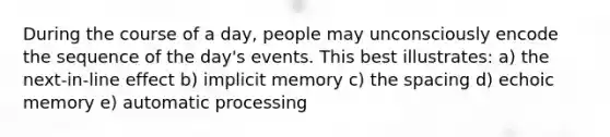 During the course of a day, people may unconsciously encode the sequence of the day's events. This best illustrates: a) the next-in-line effect b) implicit memory c) the spacing d) echoic memory e) automatic processing