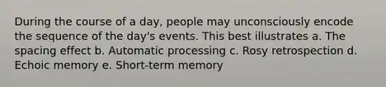 During the course of a day, people may unconsciously encode the sequence of the day's events. This best illustrates a. The spacing effect b. Automatic processing c. Rosy retrospection d. Echoic memory e. Short-term memory