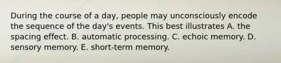 During the course of a day, people may unconsciously encode the sequence of the day's events. This best illustrates A. the spacing effect. B. automatic processing. C. echoic memory. D. sensory memory. E. short-term memory.