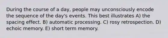 During the course of a day, people may unconsciously encode the sequence of the day's events. This best illustrates A) the spacing effect. B) automatic processing. C) rosy retrospection. D) echoic memory. E) short term memory.