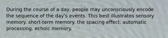 During the course of a day, people may unconsciously encode the sequence of the day's events. This best illustrates sensory memory. short-term memory. the spacing effect. automatic processing. echoic memory.