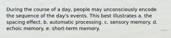 During the course of a day, people may unconsciously encode the sequence of the day's events. This best illustrates a. the spacing effect. b. automatic processing. c. sensory memory. d. echoic memory. e. short-term memory.