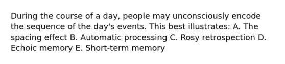 During the course of a day, people may unconsciously encode the sequence of the day's events. This best illustrates: A. The spacing effect B. Automatic processing C. Rosy retrospection D. Echoic memory E. Short-term memory