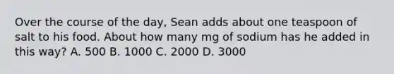 Over the course of the day, Sean adds about one teaspoon of salt to his food. About how many mg of sodium has he added in this way? A. 500 B. 1000 C. 2000 D. 3000