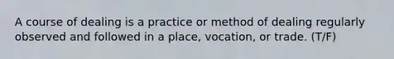 A course of dealing is a practice or method of dealing regularly observed and followed in a place, vocation, or trade. (T/F)