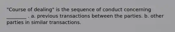 "Course of dealing" is the sequence of conduct concerning ________ . a. previous transactions between the parties. b. other parties in similar transactions.