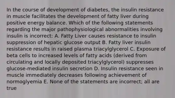 In the course of development of diabetes, the insulin resistance in muscle facilitates the development of fatty liver during positive energy balance. Which of the following statements regarding the major pathophysiological abnormalities involving insulin is incorrect: A. Fatty Liver causes resistance to insulin suppression of hepatic glucose output B. Fatty liver insulin resistance results in raised plasma triacylglycerol C. Exposure of beta cells to increased levels of fatty acids (derived from circulating and locally deposited triacylglycerol) suppresses glucose-mediated insulin secretion D. Insulin resistance seen in muscle immediately decreases following achievement of normoglyemia E. None of the statements are incorrect; all are true