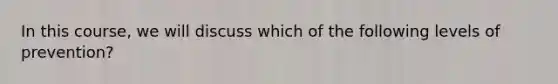 In this course, we will discuss which of the following levels of prevention?